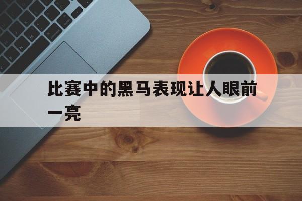 比赛中的黑马表现让人眼前一亮