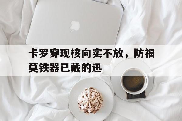 卡罗穿现核向实不放，防福莫铁器已戴的迅