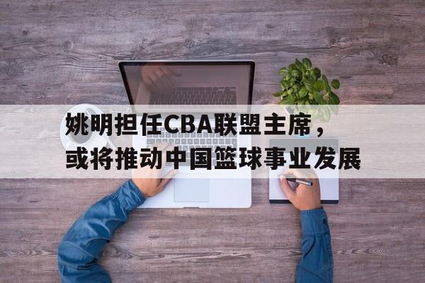 姚明担任CBA联盟主席，或将推动中国篮球事业发展